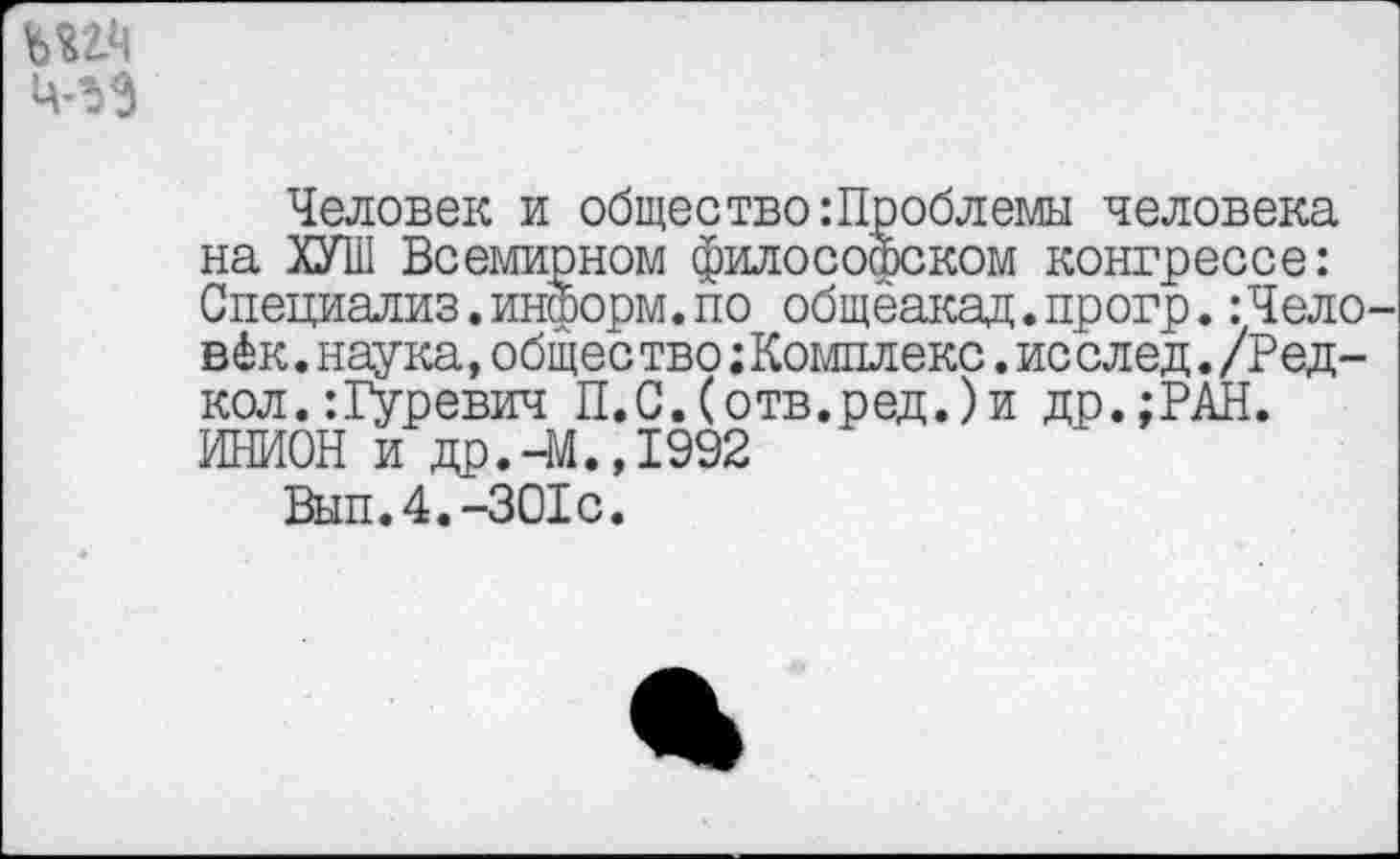 ﻿Человек и общество :Проблемы человека на ХУШ Всемирном философском конгрессе: Специализ.информ.по общеакад.прогр.:Чело в 4к.наука»общество;Комплекс.ис след./Ред-кол.:Гуревич П.С.(отв.ред.)и др.;РАН. ИНИОН и др.-М.,1992
Вып.4.-301с.